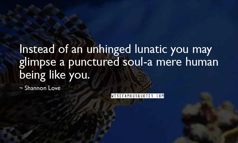 Shannon Love Quotes: Instead of an unhinged lunatic you may glimpse a punctured soul-a mere human being like you.
