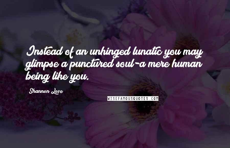 Shannon Love Quotes: Instead of an unhinged lunatic you may glimpse a punctured soul-a mere human being like you.