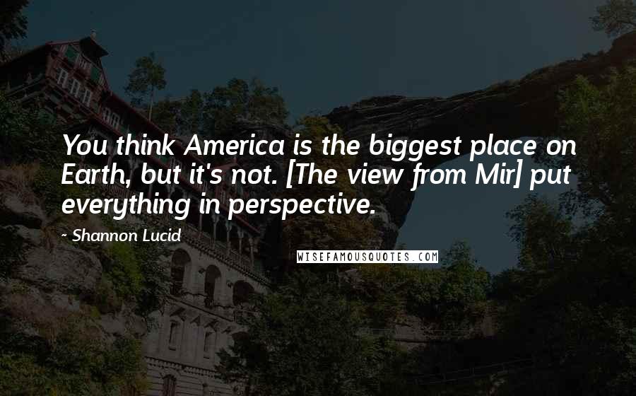 Shannon Lucid Quotes: You think America is the biggest place on Earth, but it's not. [The view from Mir] put everything in perspective.