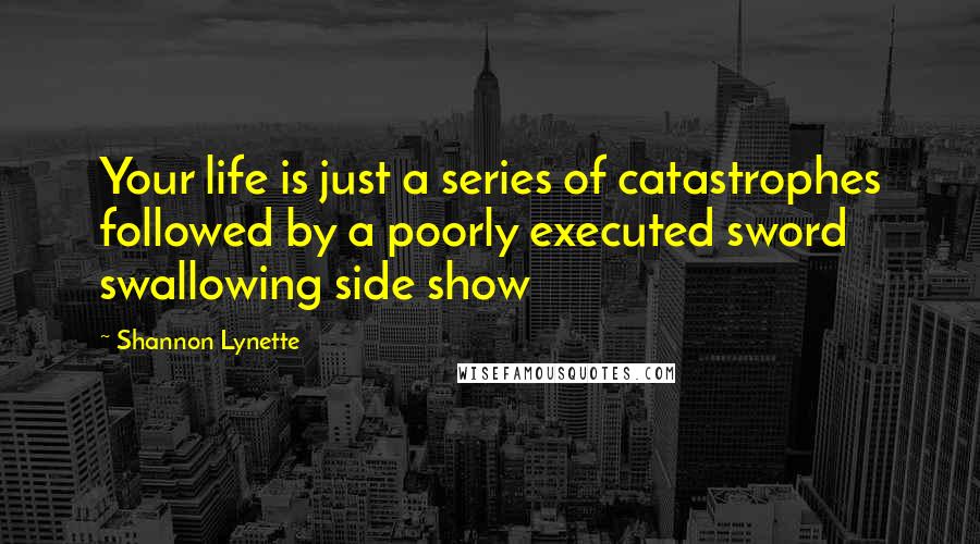 Shannon Lynette Quotes: Your life is just a series of catastrophes followed by a poorly executed sword swallowing side show