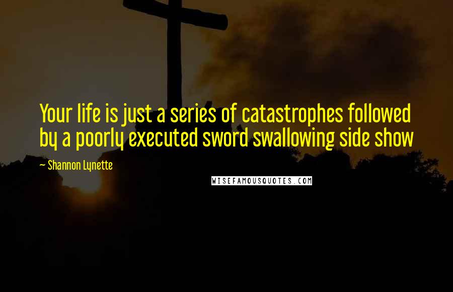 Shannon Lynette Quotes: Your life is just a series of catastrophes followed by a poorly executed sword swallowing side show