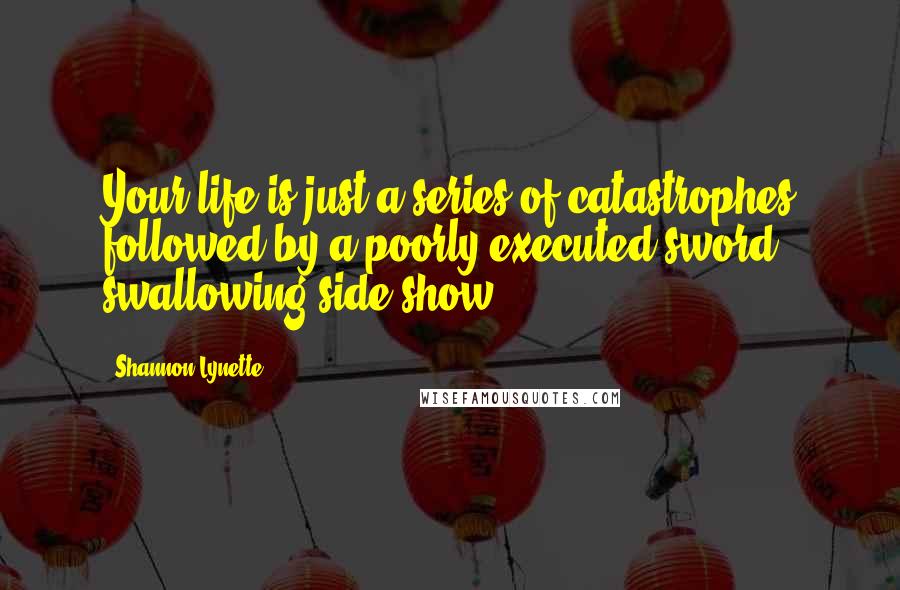 Shannon Lynette Quotes: Your life is just a series of catastrophes followed by a poorly executed sword swallowing side show