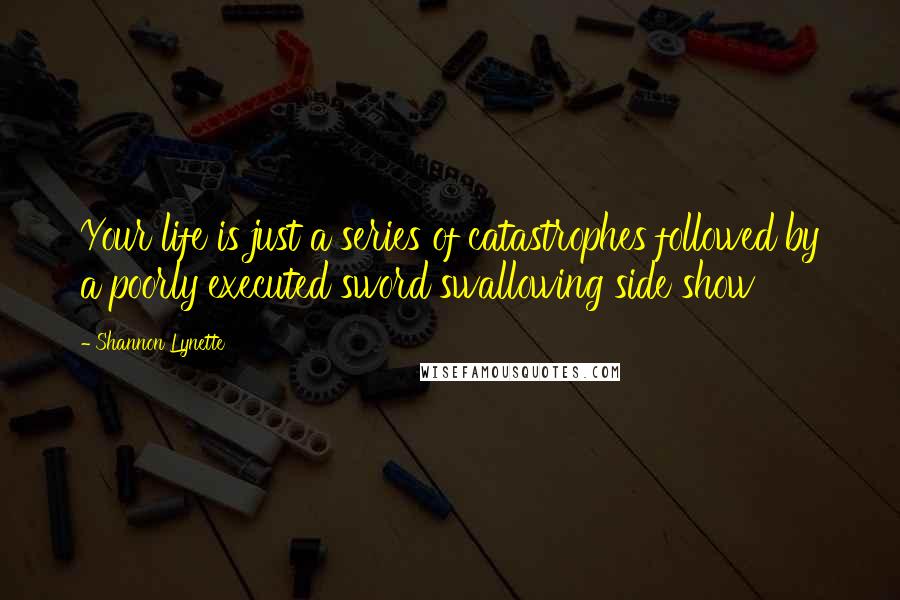 Shannon Lynette Quotes: Your life is just a series of catastrophes followed by a poorly executed sword swallowing side show