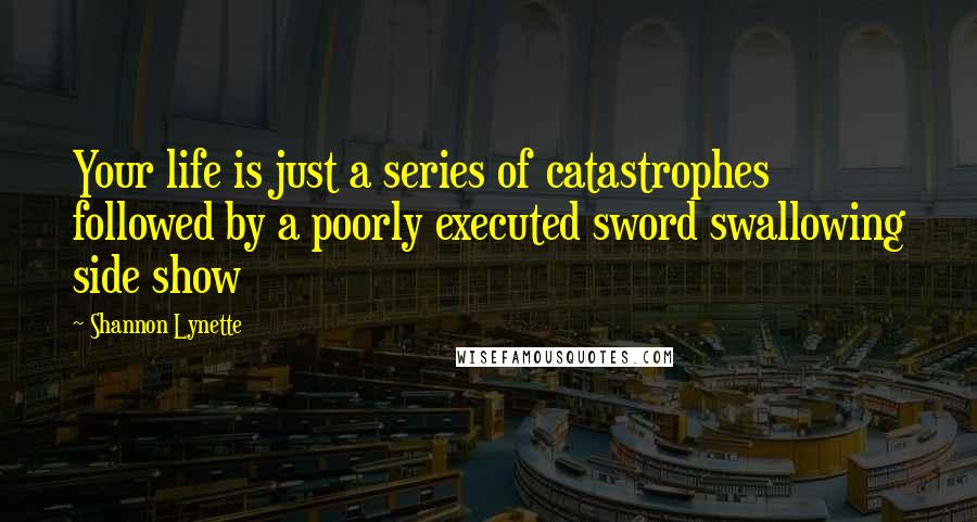 Shannon Lynette Quotes: Your life is just a series of catastrophes followed by a poorly executed sword swallowing side show