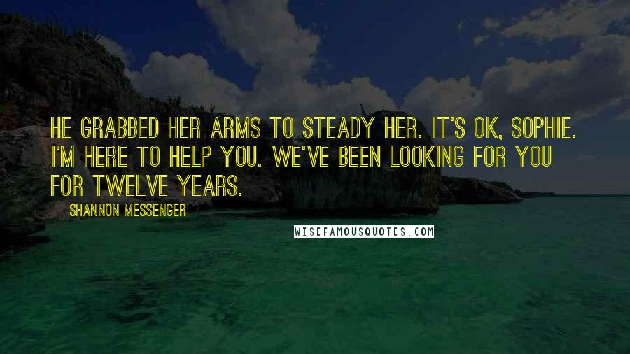 Shannon Messenger Quotes: He grabbed her arms to steady her. It's ok, Sophie. I'm here to help you. We've been looking for you for twelve years.