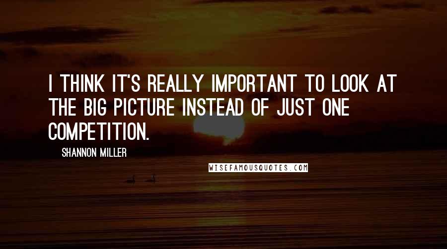 Shannon Miller Quotes: I think it's really important to look at the big picture instead of just one competition.