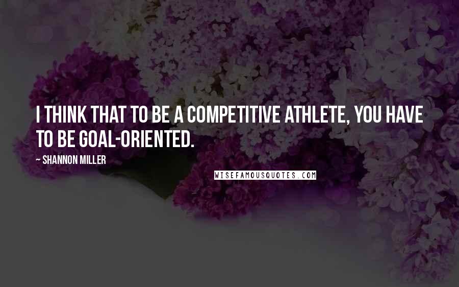 Shannon Miller Quotes: I think that to be a competitive athlete, you have to be goal-oriented.