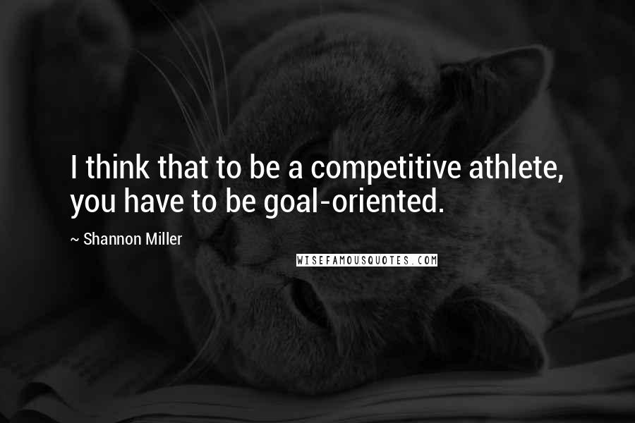 Shannon Miller Quotes: I think that to be a competitive athlete, you have to be goal-oriented.