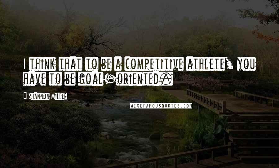 Shannon Miller Quotes: I think that to be a competitive athlete, you have to be goal-oriented.