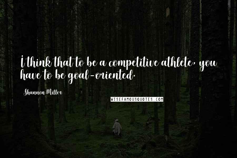 Shannon Miller Quotes: I think that to be a competitive athlete, you have to be goal-oriented.