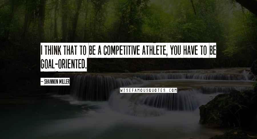 Shannon Miller Quotes: I think that to be a competitive athlete, you have to be goal-oriented.