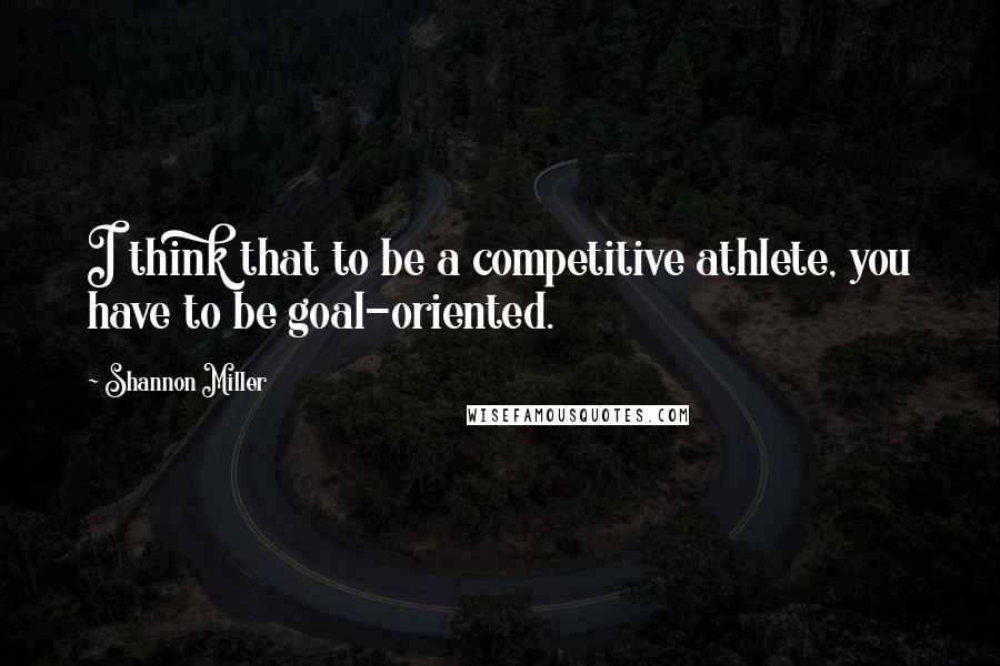 Shannon Miller Quotes: I think that to be a competitive athlete, you have to be goal-oriented.