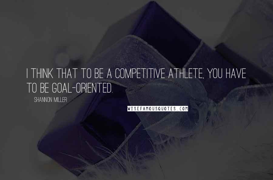 Shannon Miller Quotes: I think that to be a competitive athlete, you have to be goal-oriented.