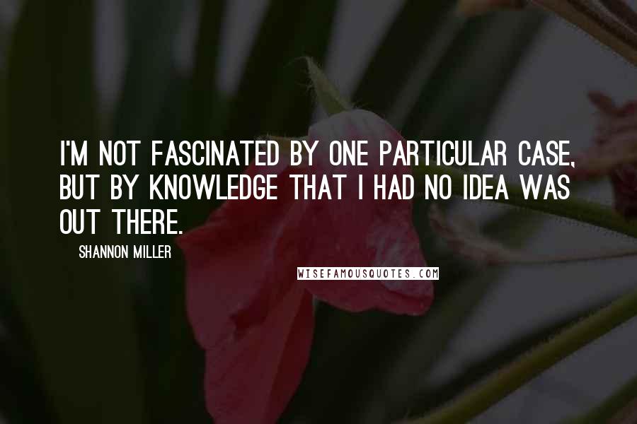 Shannon Miller Quotes: I'm not fascinated by one particular case, but by knowledge that I had no idea was out there.