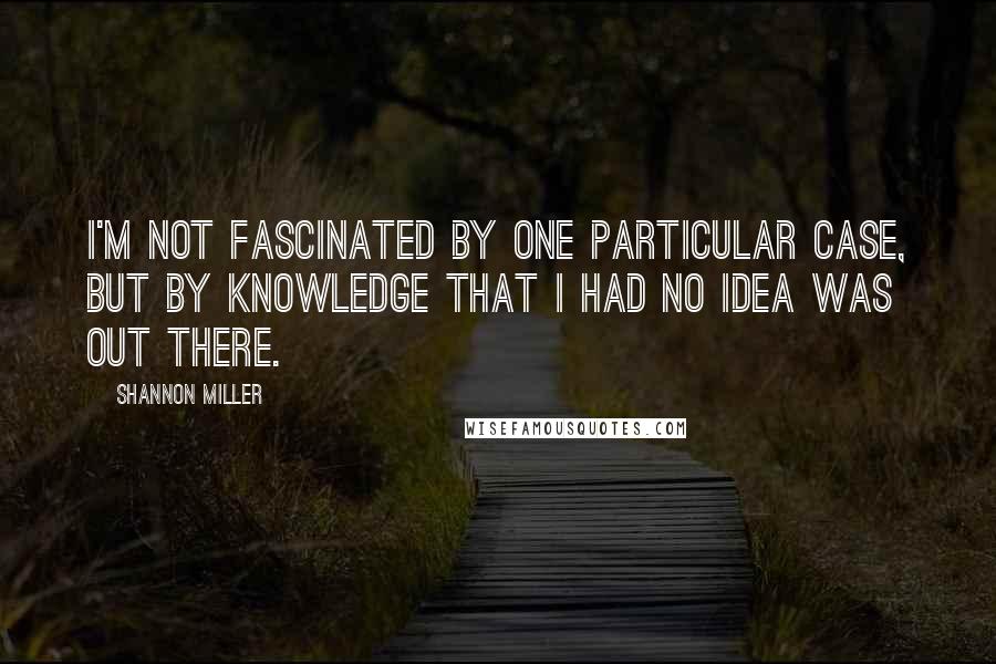 Shannon Miller Quotes: I'm not fascinated by one particular case, but by knowledge that I had no idea was out there.