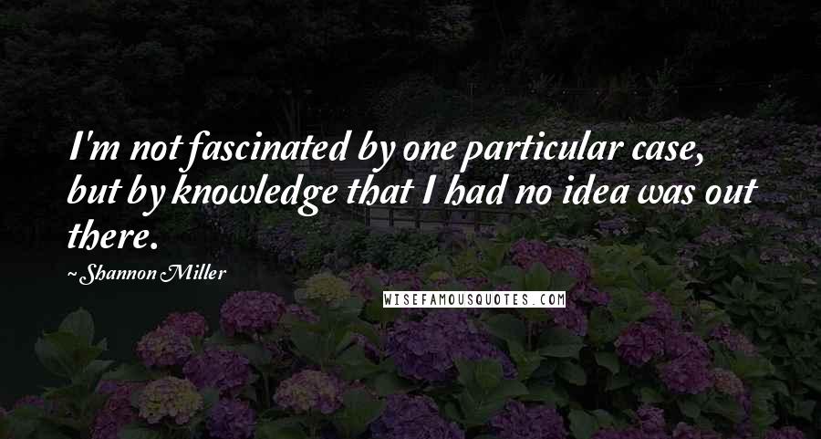 Shannon Miller Quotes: I'm not fascinated by one particular case, but by knowledge that I had no idea was out there.