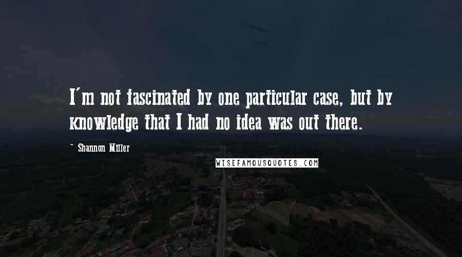 Shannon Miller Quotes: I'm not fascinated by one particular case, but by knowledge that I had no idea was out there.