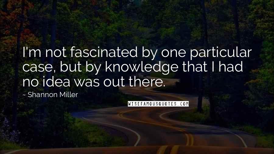 Shannon Miller Quotes: I'm not fascinated by one particular case, but by knowledge that I had no idea was out there.