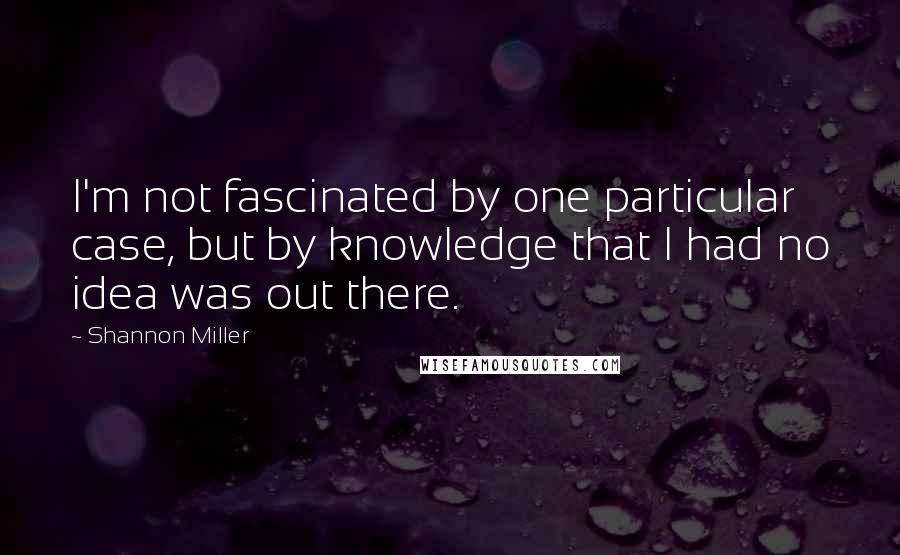 Shannon Miller Quotes: I'm not fascinated by one particular case, but by knowledge that I had no idea was out there.