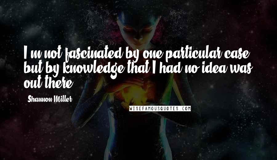 Shannon Miller Quotes: I'm not fascinated by one particular case, but by knowledge that I had no idea was out there.