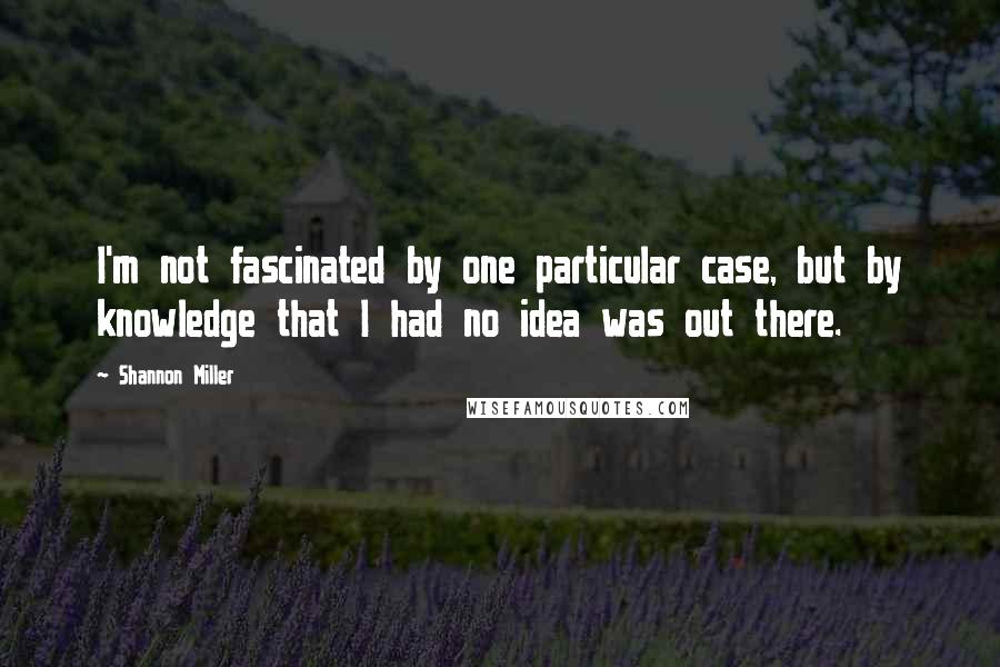 Shannon Miller Quotes: I'm not fascinated by one particular case, but by knowledge that I had no idea was out there.