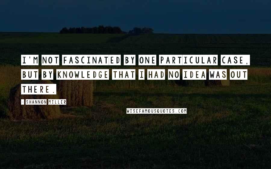 Shannon Miller Quotes: I'm not fascinated by one particular case, but by knowledge that I had no idea was out there.