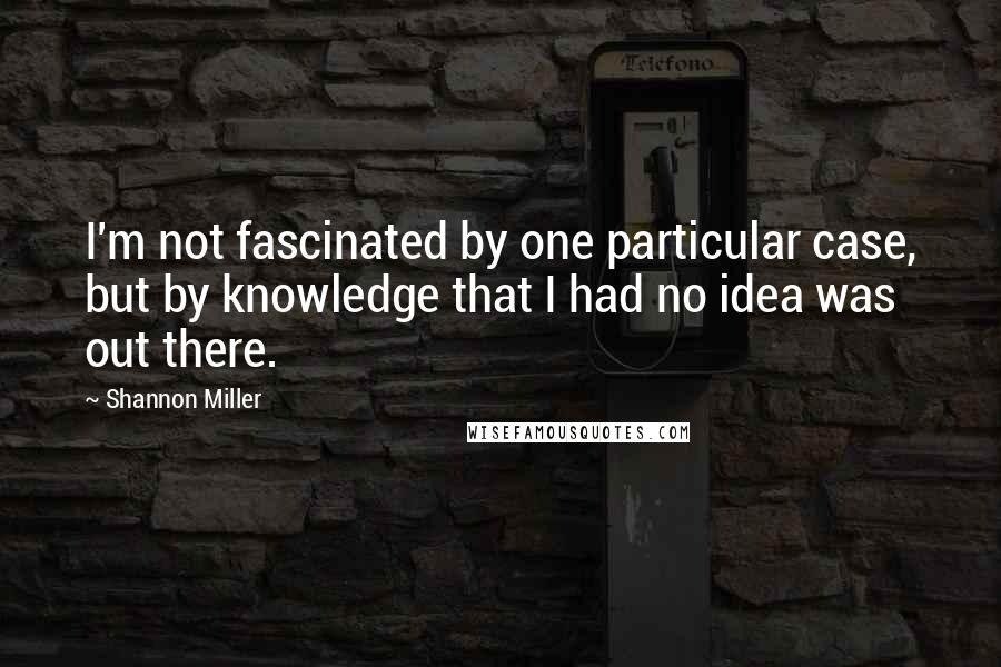 Shannon Miller Quotes: I'm not fascinated by one particular case, but by knowledge that I had no idea was out there.