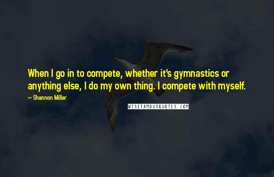Shannon Miller Quotes: When I go in to compete, whether it's gymnastics or anything else, I do my own thing. I compete with myself.