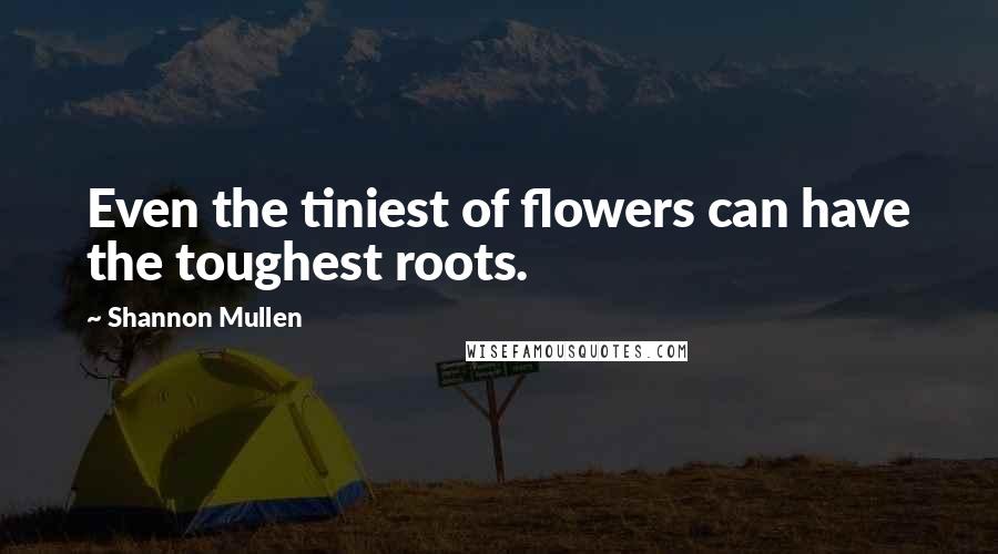 Shannon Mullen Quotes: Even the tiniest of flowers can have the toughest roots.