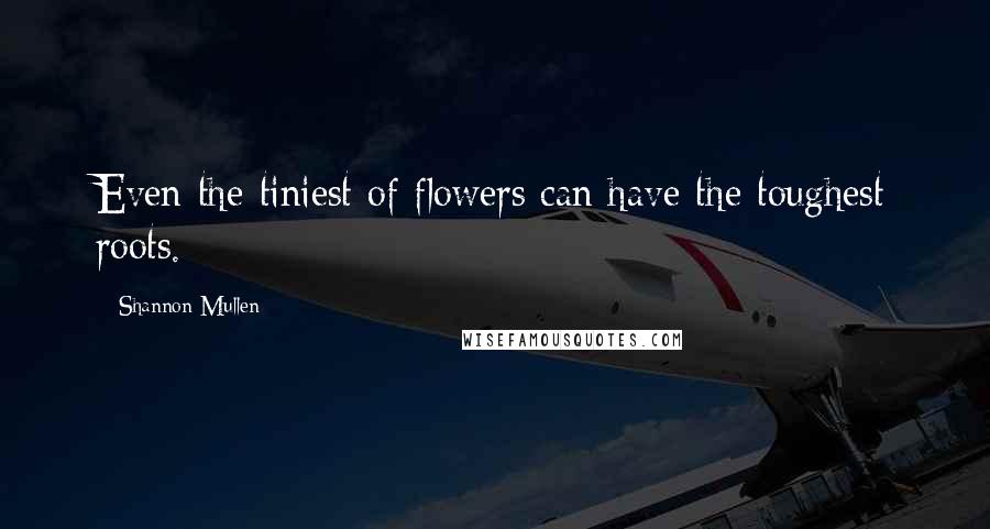 Shannon Mullen Quotes: Even the tiniest of flowers can have the toughest roots.