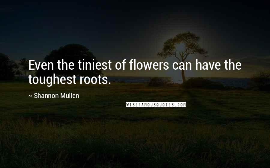 Shannon Mullen Quotes: Even the tiniest of flowers can have the toughest roots.