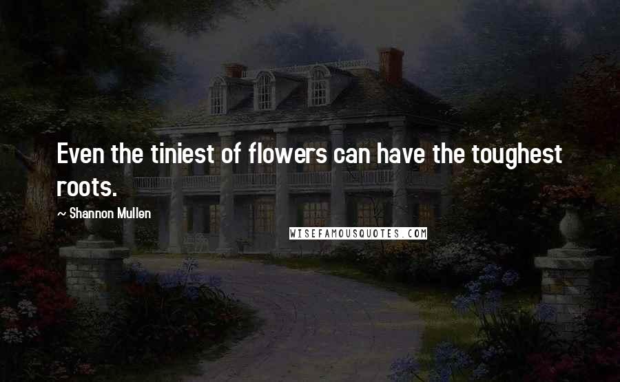 Shannon Mullen Quotes: Even the tiniest of flowers can have the toughest roots.