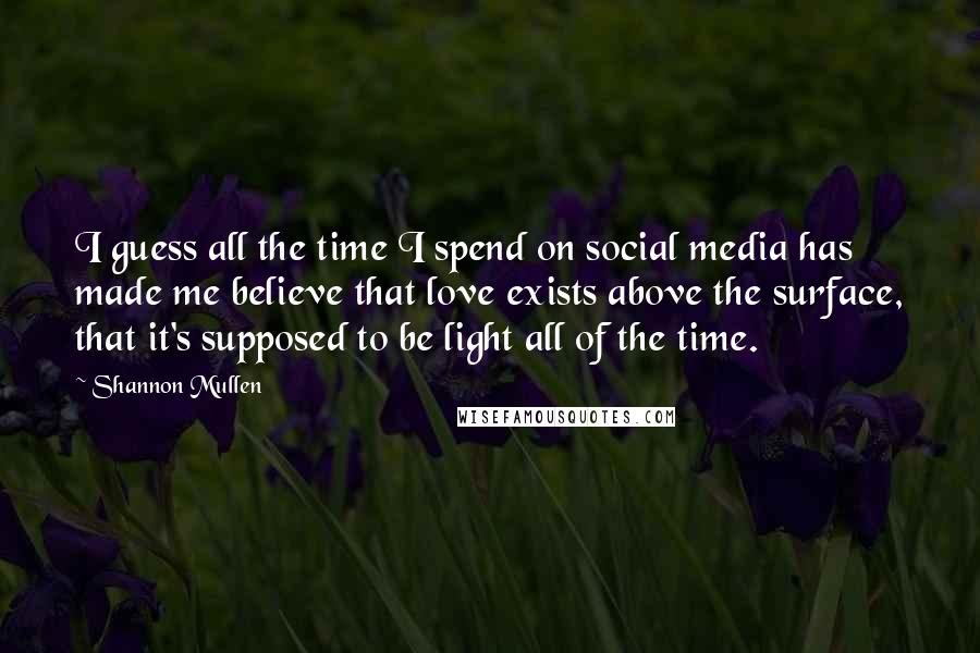 Shannon Mullen Quotes: I guess all the time I spend on social media has made me believe that love exists above the surface, that it's supposed to be light all of the time.