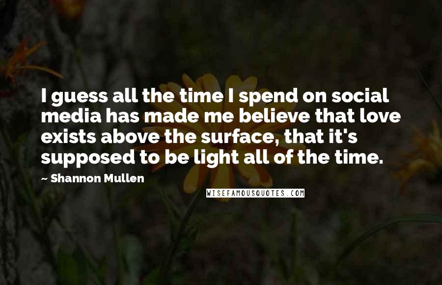 Shannon Mullen Quotes: I guess all the time I spend on social media has made me believe that love exists above the surface, that it's supposed to be light all of the time.