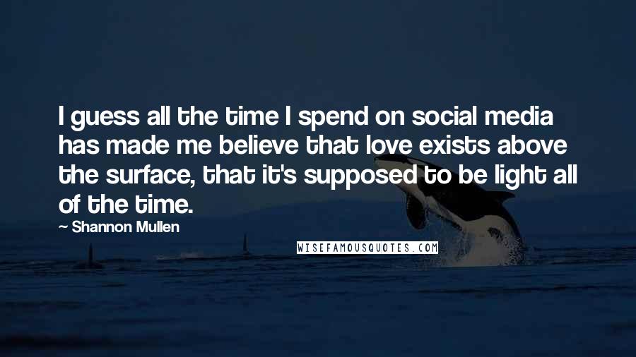 Shannon Mullen Quotes: I guess all the time I spend on social media has made me believe that love exists above the surface, that it's supposed to be light all of the time.