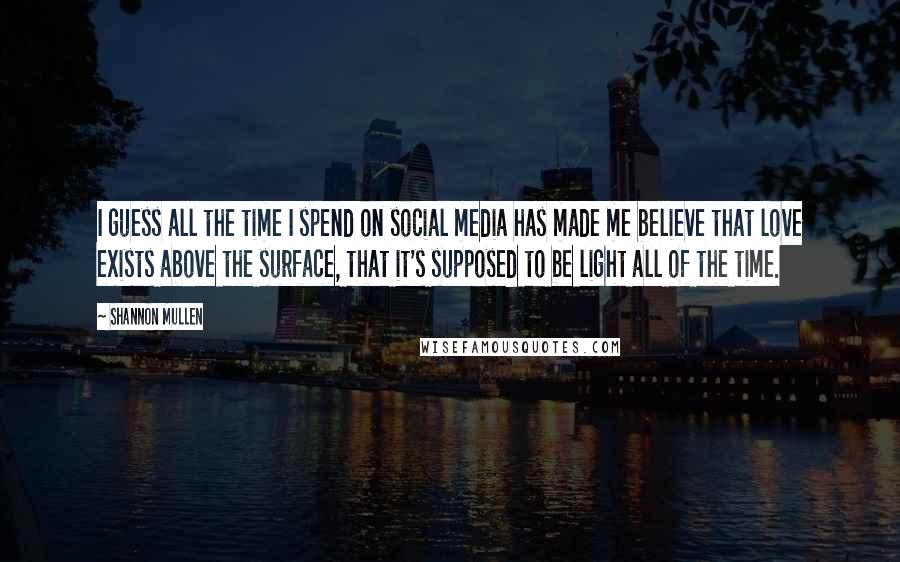 Shannon Mullen Quotes: I guess all the time I spend on social media has made me believe that love exists above the surface, that it's supposed to be light all of the time.