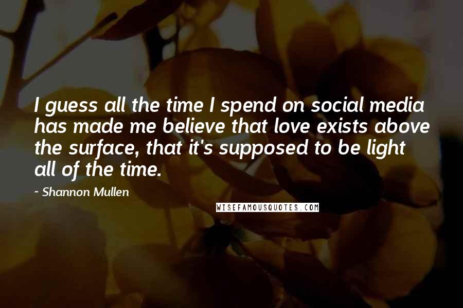 Shannon Mullen Quotes: I guess all the time I spend on social media has made me believe that love exists above the surface, that it's supposed to be light all of the time.