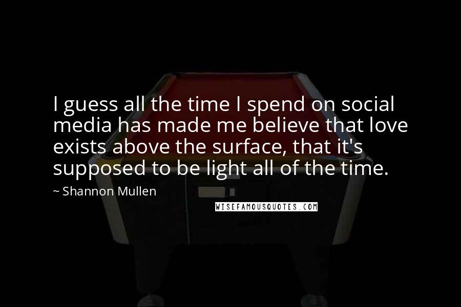 Shannon Mullen Quotes: I guess all the time I spend on social media has made me believe that love exists above the surface, that it's supposed to be light all of the time.