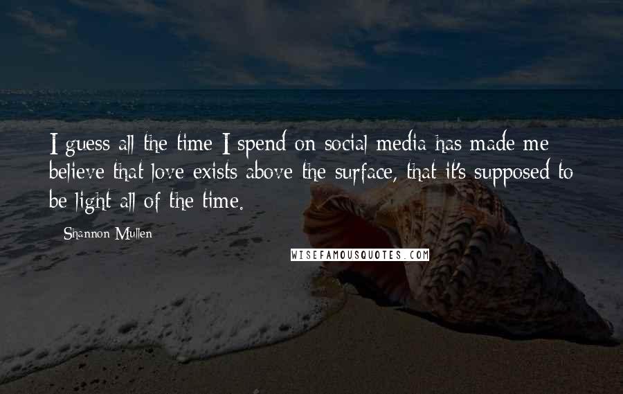 Shannon Mullen Quotes: I guess all the time I spend on social media has made me believe that love exists above the surface, that it's supposed to be light all of the time.