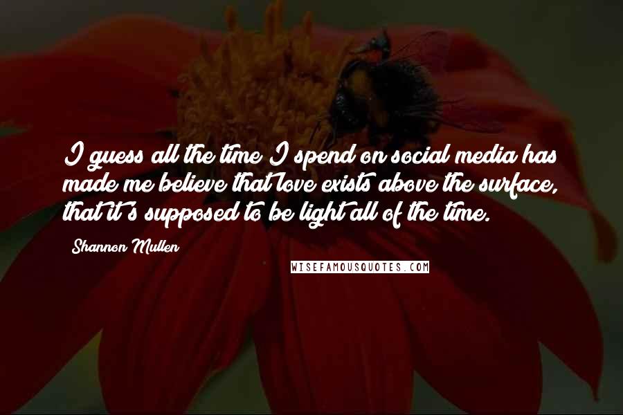 Shannon Mullen Quotes: I guess all the time I spend on social media has made me believe that love exists above the surface, that it's supposed to be light all of the time.