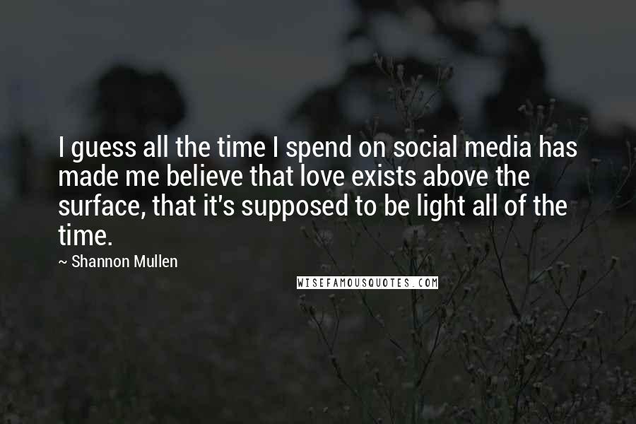 Shannon Mullen Quotes: I guess all the time I spend on social media has made me believe that love exists above the surface, that it's supposed to be light all of the time.