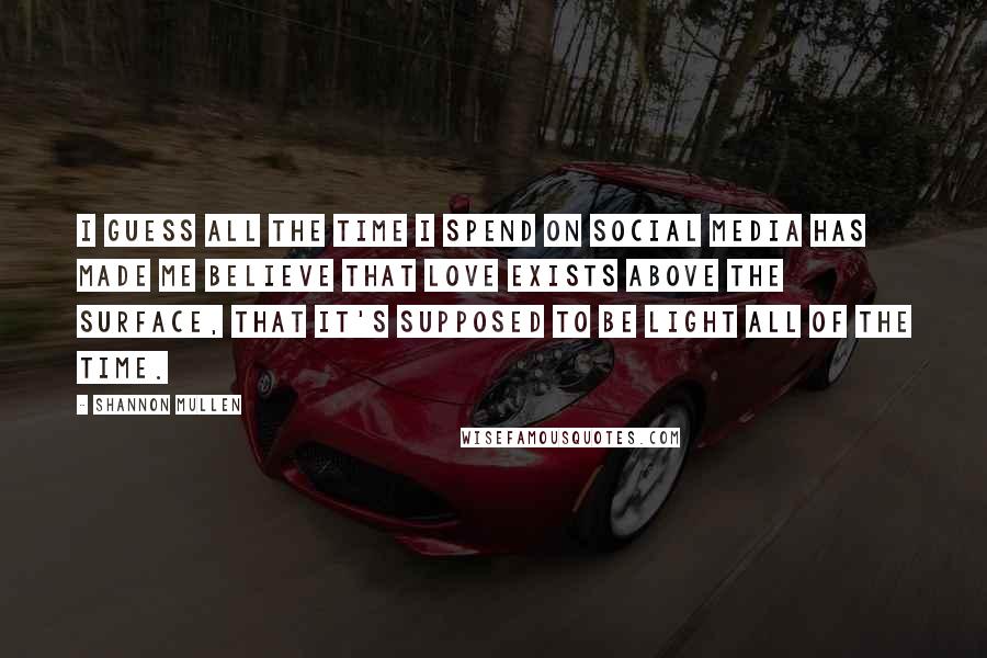 Shannon Mullen Quotes: I guess all the time I spend on social media has made me believe that love exists above the surface, that it's supposed to be light all of the time.