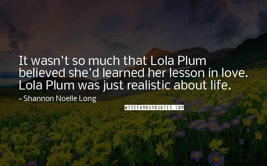 Shannon Noelle Long Quotes: It wasn't so much that Lola Plum believed she'd learned her lesson in love. Lola Plum was just realistic about life.