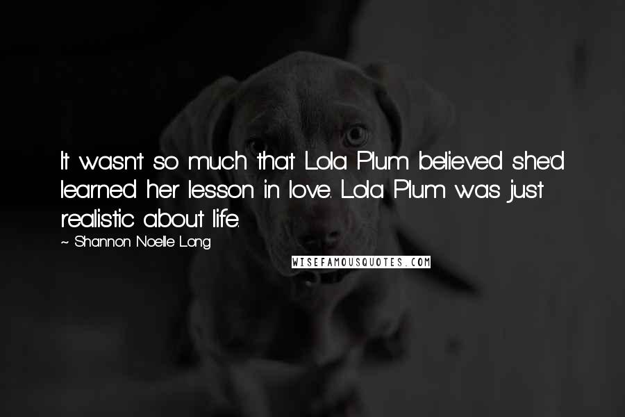 Shannon Noelle Long Quotes: It wasn't so much that Lola Plum believed she'd learned her lesson in love. Lola Plum was just realistic about life.