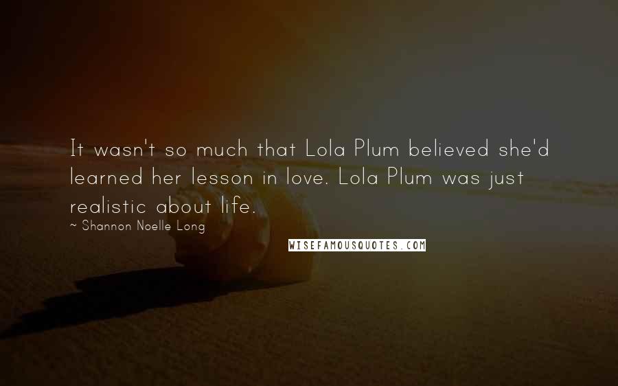 Shannon Noelle Long Quotes: It wasn't so much that Lola Plum believed she'd learned her lesson in love. Lola Plum was just realistic about life.