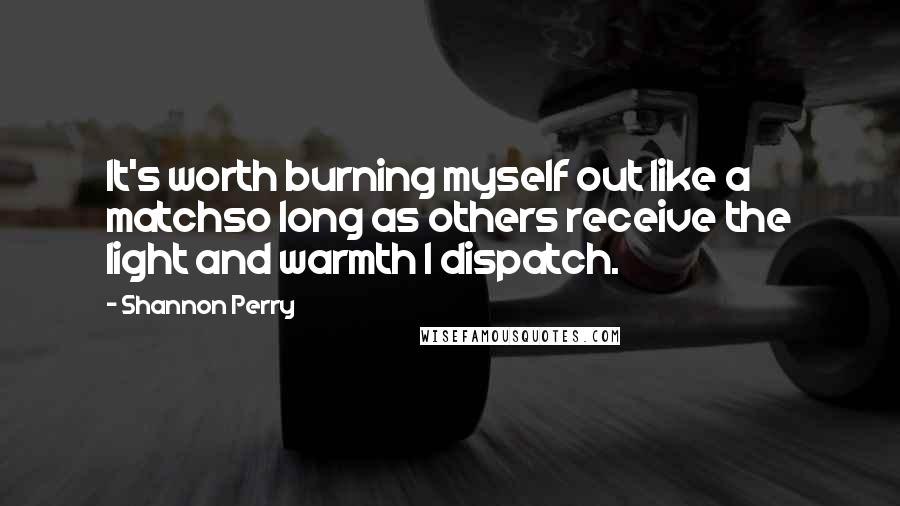 Shannon Perry Quotes: It's worth burning myself out like a matchso long as others receive the light and warmth I dispatch.