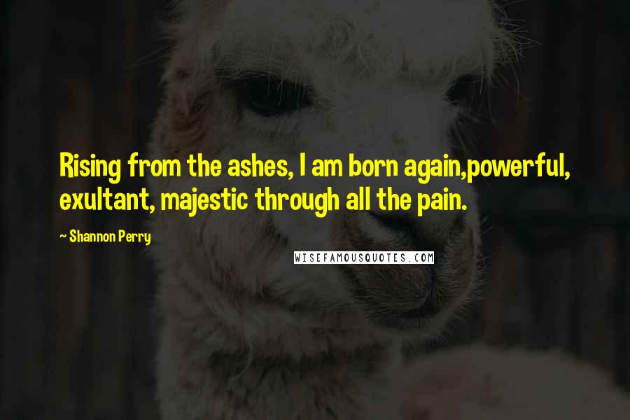 Shannon Perry Quotes: Rising from the ashes, I am born again,powerful, exultant, majestic through all the pain.