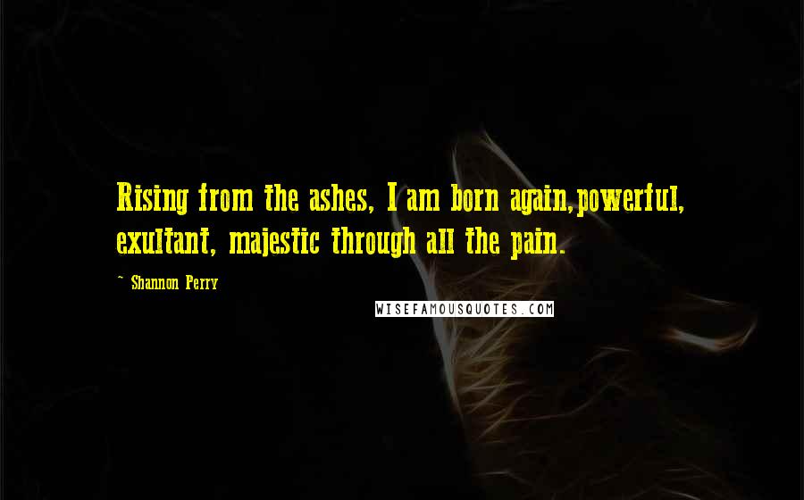 Shannon Perry Quotes: Rising from the ashes, I am born again,powerful, exultant, majestic through all the pain.