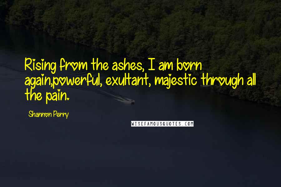 Shannon Perry Quotes: Rising from the ashes, I am born again,powerful, exultant, majestic through all the pain.