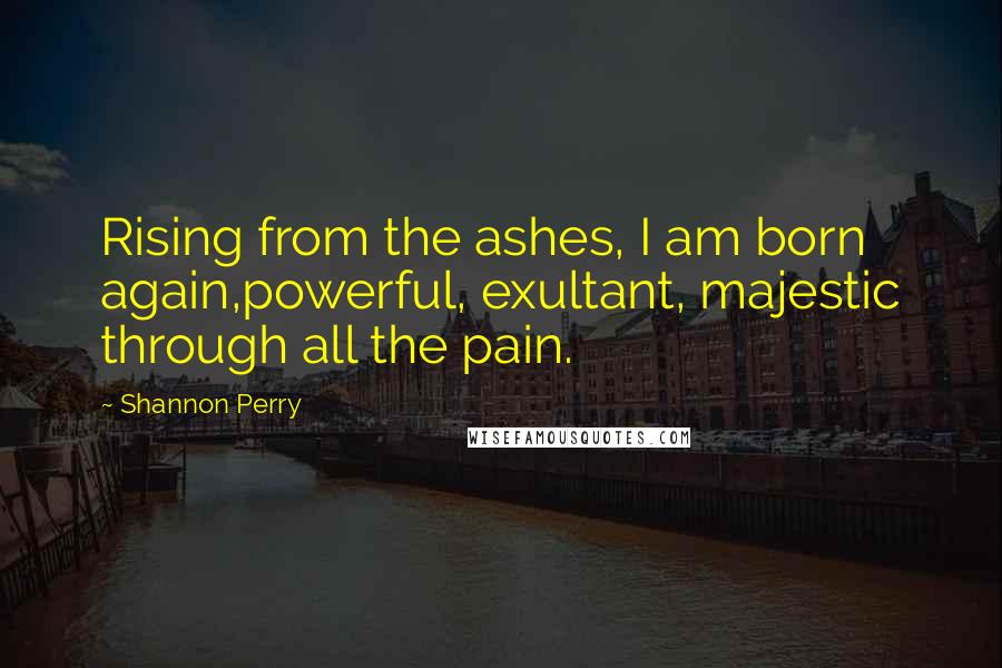 Shannon Perry Quotes: Rising from the ashes, I am born again,powerful, exultant, majestic through all the pain.
